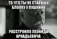 то что ты не ставишь блокку у пушкина расстроило леонида аркадьевича