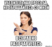 убедительная просьба, не обращайтесь со мной все равно разочаруетесь