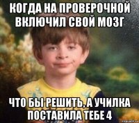 когда на проверочной включил свой мозг что бы решить, а училка поставила тебе 4