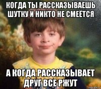 когда ты рассказываешь шутку и никто не смеётся а когда рассказывает друг все ржут