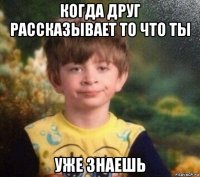 когда друг рассказывает то что ты уже знаешь