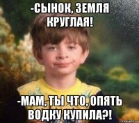 -сынок, земля круглая! -мам, ты что, опять водку купила?!