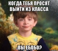 когда тебя просят выйти из класса -вы ебобо?