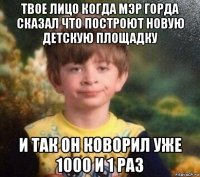 твое лицо когда мэр горда сказал что построют новую детскую площадку и так он коворил уже 1000 и 1 раз