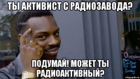 ты активист с радиозавода? подумай! может ты радиоактивный?