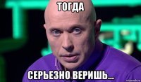 тогда серьезно веришь...