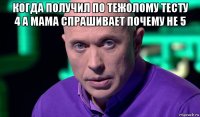 когда получил по тежолому тесту 4 а мама спрашивает почему не 5 