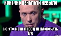 конечно пенальти небыло но это же не повод не назночать его