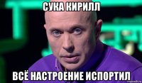 сука кирилл всё настроение испортил