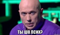  ты шо псих?