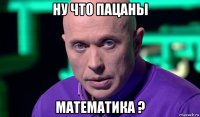 ну что пацаны математика ?