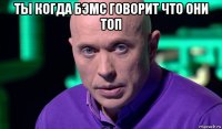 ты когда бэмс говорит что они топ 