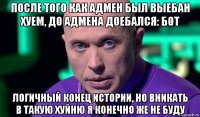 после того как адмен был выебан хуем, до адмена доебался: бот логичный конец истории, но вникать в такую хуйню я конечно же не буду