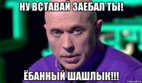 ну вставай заебал ты! ёбанный шашлык!!!