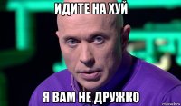 идите на хуй я вам не дружко