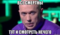 все смертны тут и смотреть нечего