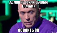 админ не осили обоими глазами освоить 8k