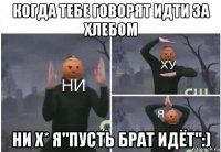 когда тебе говорят идти за хлебом ни х* я"пусть брат идёт":)