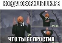 когда говоришь шкуре что ты ее простил