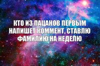 КТО ИЗ ПАЦАНОВ ПЕРВЫМ НАПИШЕТ КОММЕНТ, СТАВЛЮ ФАМИЛИЮ НА НЕДЕЛЮ