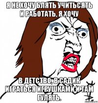 я не хочу блять учитьсять и работать, я хочу в детство, в садик играться игрушками и там гулять.