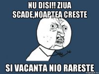 nu disi!! ziua scade,noaptea creste si vacanta nio rareste