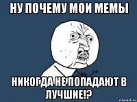 ну почему мои мемы никогда не попадают в лучшие!?