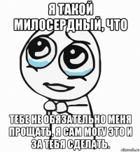 я такой милосердный, что тебе не обязательно меня прощать, я сам могу это и за тебя сделать.