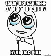 тарас пробач мене за мою поведінку будь ласочка