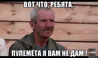 вот что, ребята.. пулемёта я вам не дам !