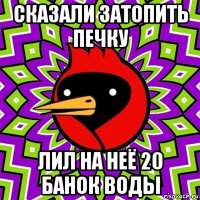 сказали затопить печку лил на неё 20 банок воды