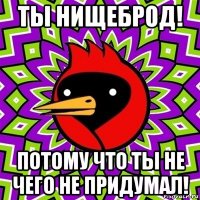 ты нищеброд! потому что ты не чего не придумал!