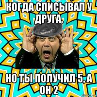 когда списывал у друга, но ты получил 5, а он 2