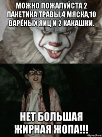 можно пожалуйста 2 пакетика травы,4 мяска,10 варёных яиц и 2 какашки. нет большая жирная жопа!!!