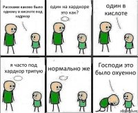 Расскажи каково было одному в кислоте под хадркор один на хардкоре это как? один в кислоте я часто под хардкор трипую нормально же Господи это было охуенно