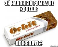 эй наивный ромка не хочешь пожевать?