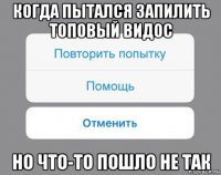 когда пытался запилить топовый видос но что-то пошло не так