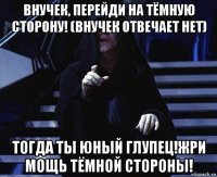 внучек, перейди на тёмную сторону! (внучек отвечает нет) тогда ты юный глупец!жри мощь тёмной стороны!