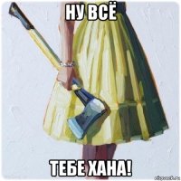 ну всё тебе хана!