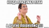 когда придумал план а другие лохонулись)))