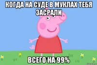 когда на суде в муклах тебя засрали всего на 99%