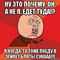 ну это почему, он, а не я, едет туда!? я когда-то тоже поеду в эгипет блять! сукааа!!!