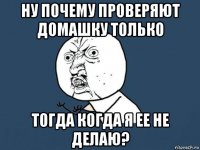 ну почему проверяют домашку только тогда когда я ее не делаю?