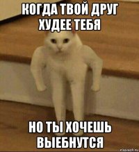 когда твой друг худее тебя но ты хочешь выебнутся