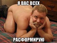 я вас всех расформирую