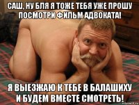 саш, ну бля я тоже тебя уже прошу посмотри фильм адвоката! я выезжаю к тебе в балашиху и будем вместе смотреть!