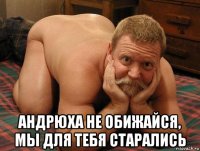  андрюха не обижайся, мы для тебя старались