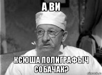 а ви ксюша полиграфыч собачак?