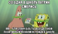 сегодня в школу патрик смерись ууу.... бля спанч боб ты всегда такой позитивный ну нахуй не пойду в школу