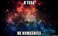 я тебе не нужеен((((